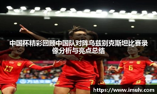 中国杯精彩回顾中国队对阵乌兹别克斯坦比赛录像分析与亮点总结
